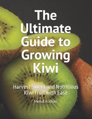 The Ultimate Guide to Growing Kiwi: Harvest Sweet and Nutritious Kiwi Fruit with Ease by Kothari, Mehul