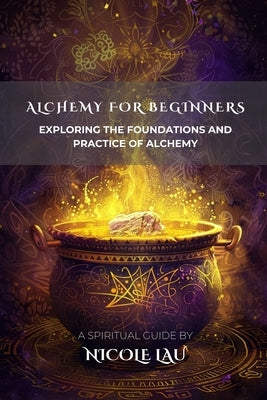 Alchemy for Beginners: Exploring the Foundations and Practice of Alchemy by Lau, Nicole