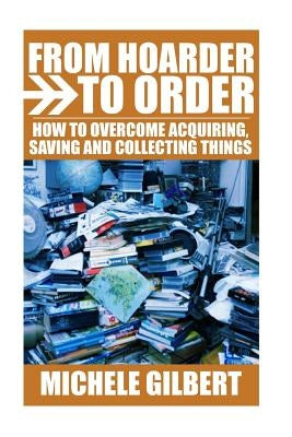 From Hoarder To Order: How To Stop Acquiring, Saving and Collecting Things by Gilbert, Michele