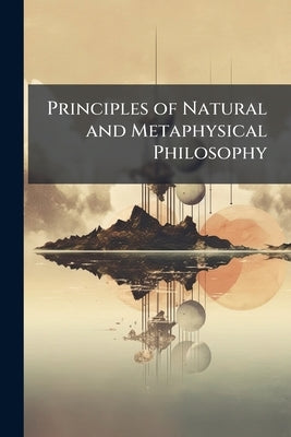 Principles of Natural and Metaphysical Philosophy: Intended On a More Ancient, Common-Sense, and Popular Plan, and More Consistent Also With Later Imp by Anonymous