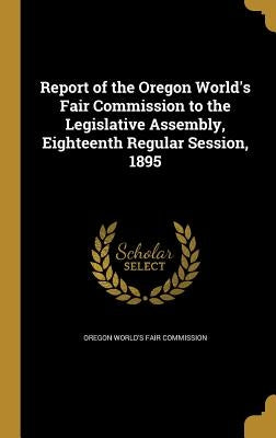 Report of the Oregon World's Fair Commission to the Legislative Assembly, Eighteenth Regular Session, 1895 by Oregon World's Fair Commission