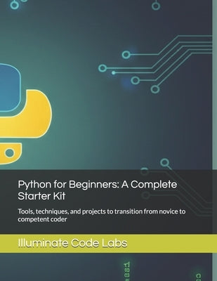 Python for Beginners: A Complete Starter Kit: Tools, techniques, and projects to transition from novice to competent coder by Labs, Illuminate Code