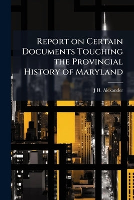 Report on Certain Documents Touching the Provincial History of Maryland: Addressed to his Excellency the Governor by Alexander, J. H. 1812-1867