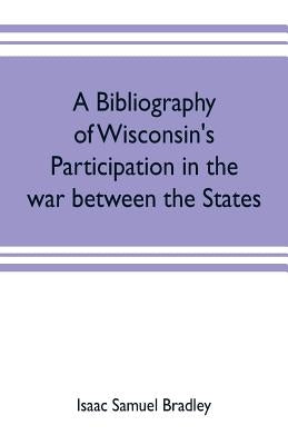 A bibliography of Wisconsin's participation in the war between the states; Based upon material contained in the Wisconsin Historical Library by Samuel Bradley, Isaac
