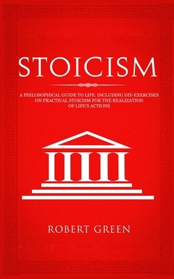Stoicism: A Philosophical Guide to Life - Including DIY-Exercises on Practical Stoicism for the Realization of Life's Actions by Green, Robert