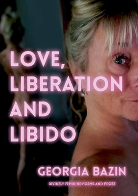 Love, Liberation and Libido: Divinely Feminine Poems and Prose by Bazin, Georgia