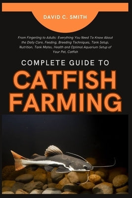 Complete Guide to Catfish Farming: From Fingerling to Adults: Everything You Need To Know About the Daily Care, Feeding, Breeding Techniques, Tank Set by C. Smith, David