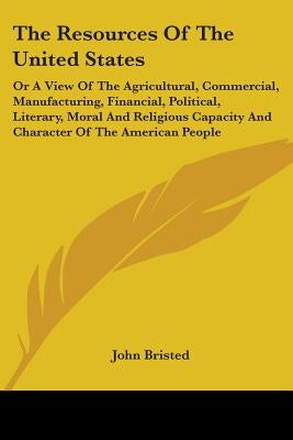 The Resources Of The United States: Or A View Of The Agricultural, Commercial, Manufacturing, Financial, Political, Literary, Moral And Religious Capa by Bristed, John