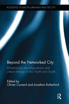 Beyond the Networked City: Infrastructure reconfigurations and urban change in the North and South by Coutard, Olivier