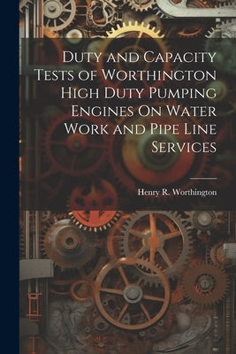 Duty and Capacity Tests of Worthington High Duty Pumping Engines On Water Work and Pipe Line Services by Worthington, Henry R.