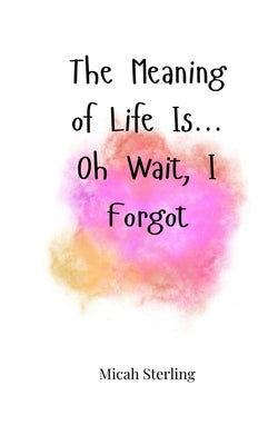 The Meaning of Life Is... Oh Wait, I Forgot by Sterling, Micah