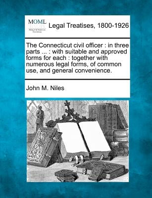 The Connecticut Civil Officer: In Three Parts ...: With Suitable and Approved Forms for Each: Together with Numerous Legal Forms, of Common Use, and by Niles, John M.