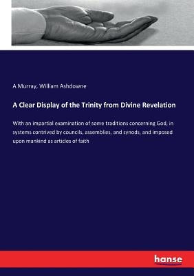 A Clear Display of the Trinity from Divine Revelation: With an impartial examination of some traditions concerning God, in systems contrived by counci by Murray, A.