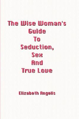 The Wise Woman's Guide to Seduction, Sex and True Love by Angelis, Elizabeth