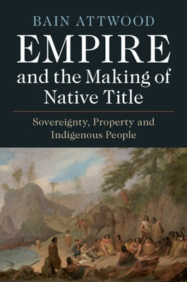 Empire and the Making of Native Title: Sovereignty, Property and Indigenous People by Attwood, Bain