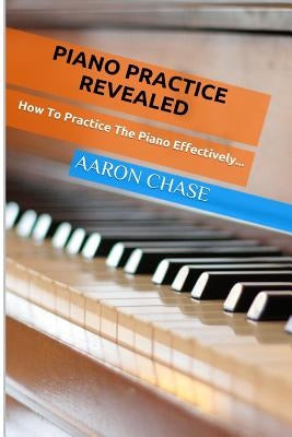 Piano Practice Revealed - How to Practice The Piano Effectively... by Chase, Aaron