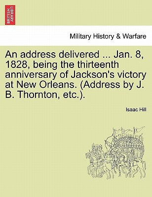 An Address Delivered ... Jan. 8, 1828, Being the Thirteenth Anniversary of Jackson's Victory at New Orleans. (Address by J. B. Thornton, Etc.). by Hill, Isaac