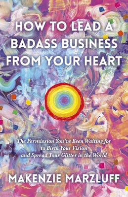 How to Lead a Badass Business from Your Heart: The Permission You've Been Waiting for to Birth Your Vision and Spread Your Glitter in the World by Marzluff, Makenzie