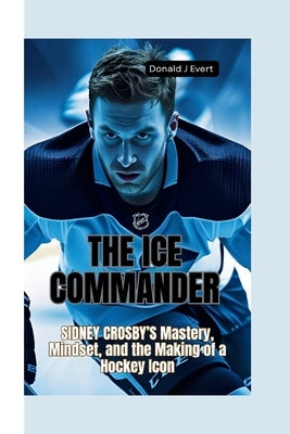 The Ice Commander: Sidney Crosby's Mastery, Mindset, and the Making of a Hockey Icon by J. Evert, Donald