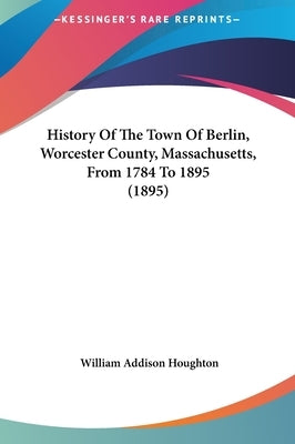 History Of The Town Of Berlin, Worcester County, Massachusetts, From 1784 To 1895 (1895) by Houghton, William Addison