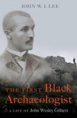 The First Black Archaeologist: A Life of John Wesley Gilbert by Lee, John W. I.