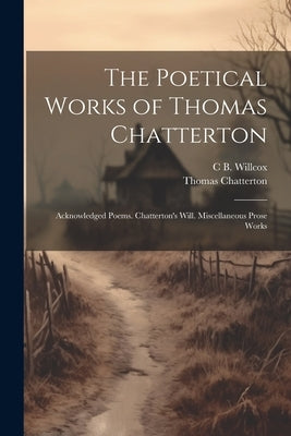 The Poetical Works of Thomas Chatterton: Acknowledged Poems. Chatterton's Will. Miscellaneous Prose Works by Chatterton, Thomas