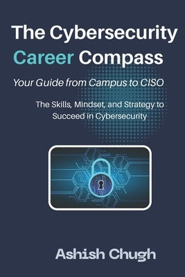 The Cybersecurity Career Compass: Your Guide from Campus to CISO: The Skills, Mindset, and Strategy to Succeed in Cybersecurity by Chugh, Ashish