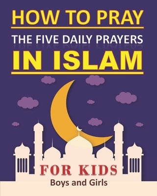 How to Pray the Five Daily Prayers in Islam for Kids: Well-detailed guide to practice prayers in Islam for muslim kids, both boys and girls by Art, Tamoh