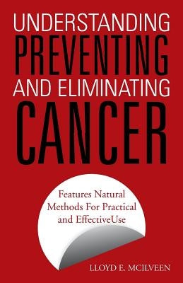 Understanding Preventing and Eliminating Cancer: Features Natural Methods for Practical and Effective Use by McIlveen, Lloyd E.
