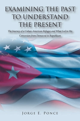 Examining the Past to Understand the Present: The Journey of a Cuban-American Refugee and What Led to His Conversion from Democrat to Republican by Ponce, Jorge E.