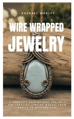 Wire Wrapped Jewelry: A Complete Step-by-Step Projects for Creative Jewelry Makers from Basics to Masterpieces by Mobley, Rachael