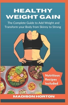 Healthy Weight Gain: The Complete Guide to Add Weight and Transform Your Body from Skinny to Strong, with Nutritious Meals, Tips and Tricks by Horton, Madison