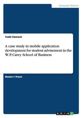 A case study in mobile application development for student advisement in the W. P. Carey School of Business by Clement, Todd