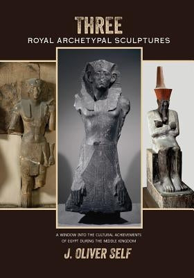 Three Royal Archetypal Sculptures: A window into the cultural achievements of Egypt during the Middle Kingdom by Self, J. Oliver