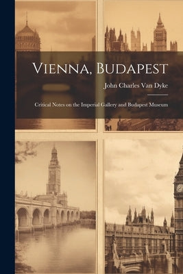 Vienna, Budapest: Critical Notes on the Imperial Gallery and Budapest Museum by Charles Van Dyke, John