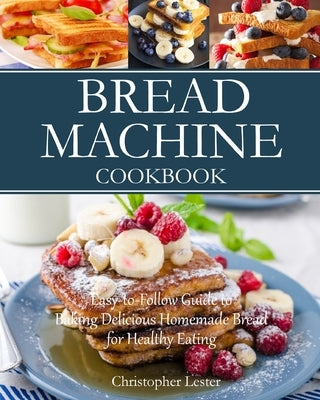 Bread Machine Cookbook: Easy-to-Follow Guide to Baking Delicious Homemade Bread for Healthy Eating by Lester, Christopher