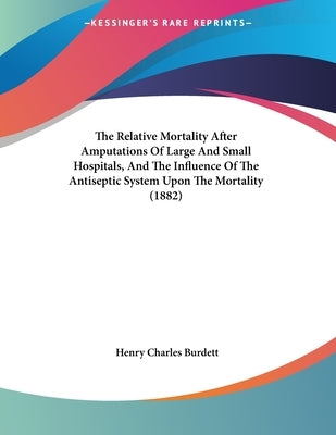 The Relative Mortality After Amputations Of Large And Small Hospitals, And The Influence Of The Antiseptic System Upon The Mortality (1882) by Burdett, Henry Charles