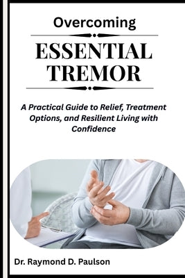 Overcoming Essential Tremor: A Practical Guide to Relief, Treatment Options, and Resilient Living with Confidence by D. Paulson, Raymond