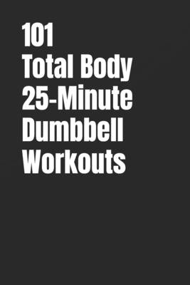 101 Total Body 25-Minute Dumbbell Workouts: No-Nonsense Dumbbell Workouts to Get Stronger Without Wasting Time by Myers, Erik