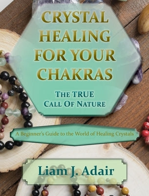 Crystal Healing for Your Chakras: The True Call of Nature: A Beginner's Introduction to the World of Healing Crystals by Adair, Liam J.