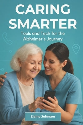 Caring Smarter Tools and Tech for the Alzheimer's Journey: The Essential Guide for Alzheimer's & Dementia Caregivers. A Consolidated Toolkit of Tools, by Johnson, Elaine