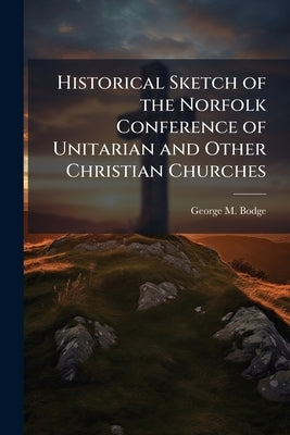 Historical Sketch of the Norfolk Conference of Unitarian and Other Christian Churches: Prepared for and Read at the one Hundredth Session of the Confe by Bodge, George M. 1841-1914