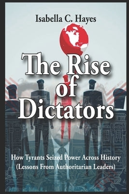 The Rise of Dictators How Tyrants Seized Power Across History Lessons From Authoritarian Leaders by Hayes, Isabella C.