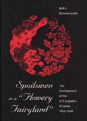 Spoilsmen in a Flowery Fairyland: The Development of the U.S. Legation in Japan, 1859-1906 by Hammersmith