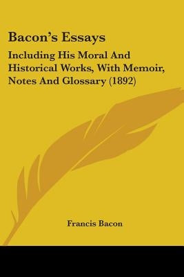 Bacon's Essays: Including His Moral And Historical Works, With Memoir, Notes And Glossary (1892) by Bacon, Francis