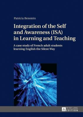 Integration of the Self and Awareness (ISA) in Learning and Teaching: A case study of French adult students learning English the Silent Way by Benstein, Patricia
