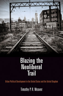 Blazing the Neoliberal Trail: Urban Political Development in the United States and the United Kingdom by Weaver, Timothy P. R.