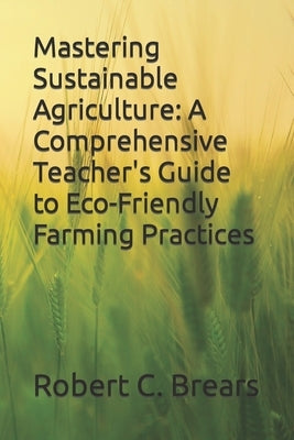 Mastering Sustainable Agriculture: A Comprehensive Teacher's Guide to Eco-Friendly Farming Practices by Brears, Robert C.