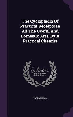 The Cyclopædia Of Practical Receipts In All The Useful And Domestic Arts, By A Practical Chemist by Cyclopaedia
