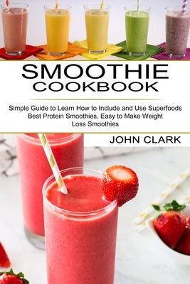 Smoothie Cookbook: Simple Guide to Learn How to Include and Use Superfoods (Best Protein Smoothies, Easy to Make Weight Loss Smoothies) by Clark, John